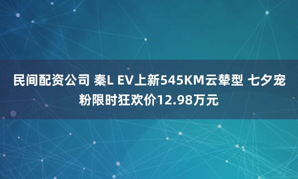 民间配资公司 秦L EV上新545KM云辇型 七夕宠粉限时狂欢价12.98万元