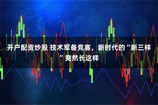 开户配资炒股 技术军备竞赛，新时代的“新三样”竟然长这样