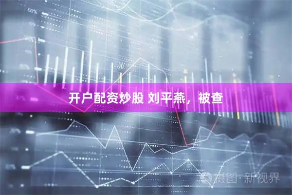开户配资炒股 刘平燕，被查