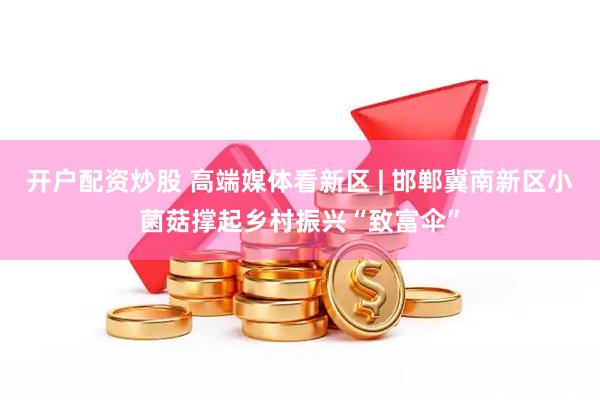 开户配资炒股 高端媒体看新区 | 邯郸冀南新区小菌菇撑起乡村振兴“致富伞”