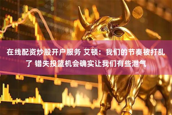 在线配资炒股开户服务 艾顿：我们的节奏被打乱了 错失投篮机会确实让我们有些泄气