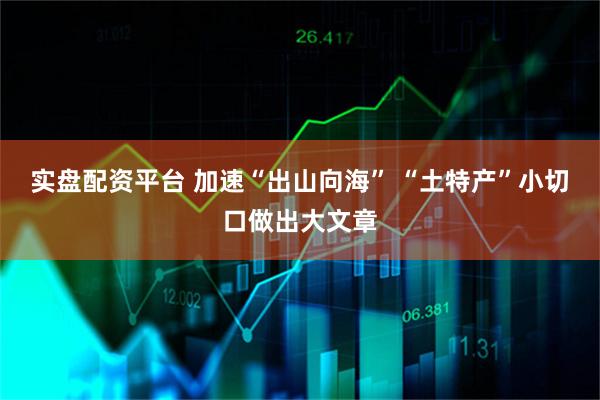 实盘配资平台 加速“出山向海” “土特产”小切口做出大文章