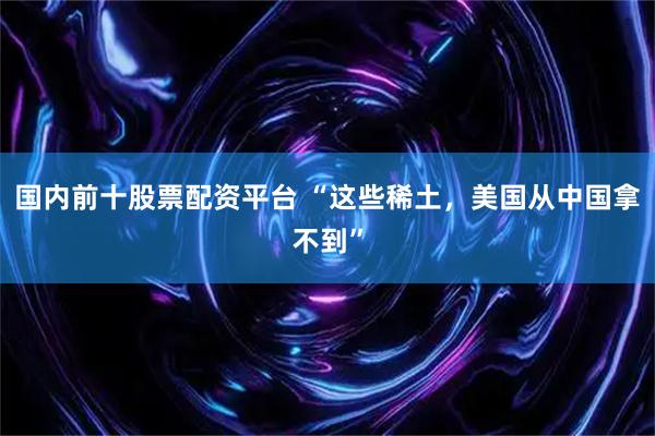 国内前十股票配资平台 “这些稀土，美国从中国拿不到”