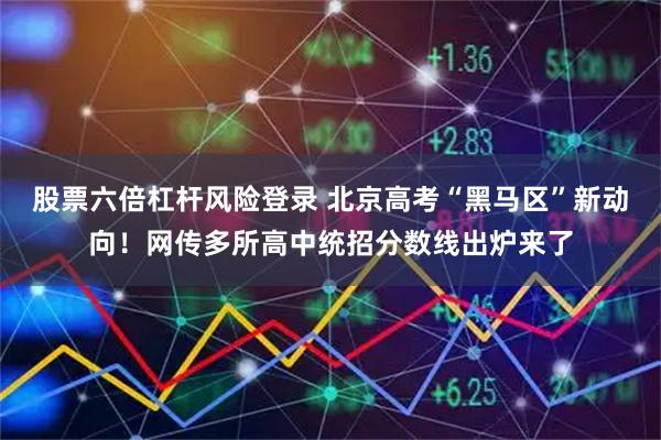 股票六倍杠杆风险登录 北京高考“黑马区”新动向！网传多所高中统招分数线出炉来了