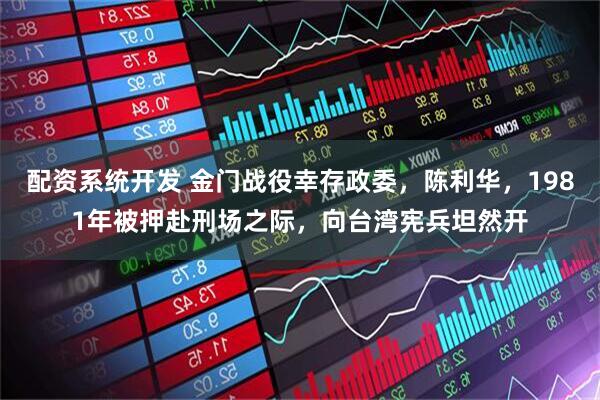配资系统开发 金门战役幸存政委，陈利华，1981年被押赴刑场之际，向台湾宪兵坦然开