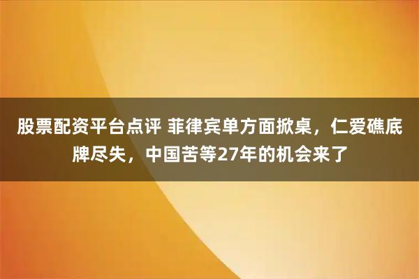 股票配资平台点评 菲律宾单方面掀桌，仁爱礁底牌尽失，中国苦等27年的机会来了