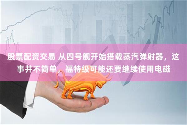 股票配资交易 从四号舰开始搭载蒸汽弹射器，这事并不简单，福特级可能还要继续使用电磁