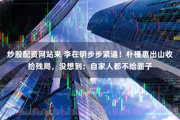 炒股配资网站来 李在明步步紧逼！朴槿惠出山收拾残局，没想到：自家人都不给面子