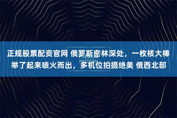 正规股票配资官网 俄罗斯密林深处，一枚核大棒举了起来喷火而出，多机位拍摄绝美 俄西北部