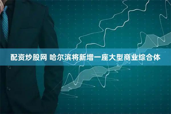 配资炒股网 哈尔滨将新增一座大型商业综合体