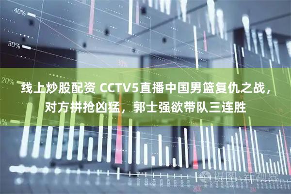 线上炒股配资 CCTV5直播中国男篮复仇之战，对方拼抢凶猛，郭士强欲带队三连胜