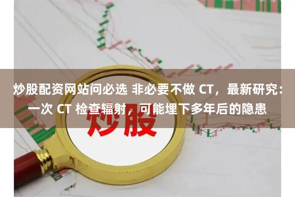 炒股配资网站问必选 非必要不做 CT，最新研究：一次 CT 检查辐射，可能埋下多年后的隐患